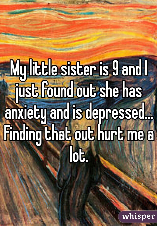 My little sister is 9 and I just found out she has anxiety and is depressed... Finding that out hurt me a lot.
