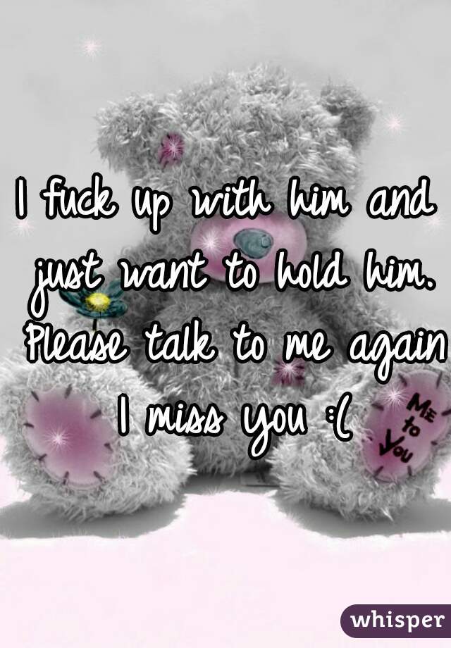 I fuck up with him and just want to hold him. Please talk to me again I miss you :(