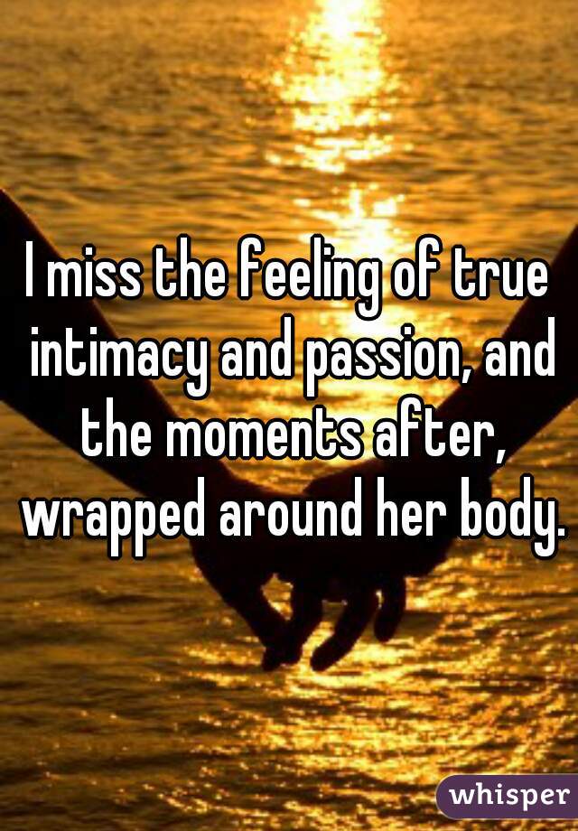 I miss the feeling of true intimacy and passion, and the moments after, wrapped around her body.