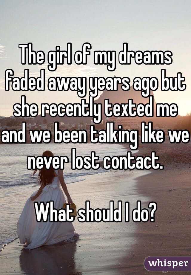 The girl of my dreams faded away years ago but she recently texted me and we been talking like we never lost contact. 

What should I do?