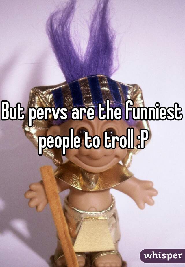 But pervs are the funniest people to troll :P