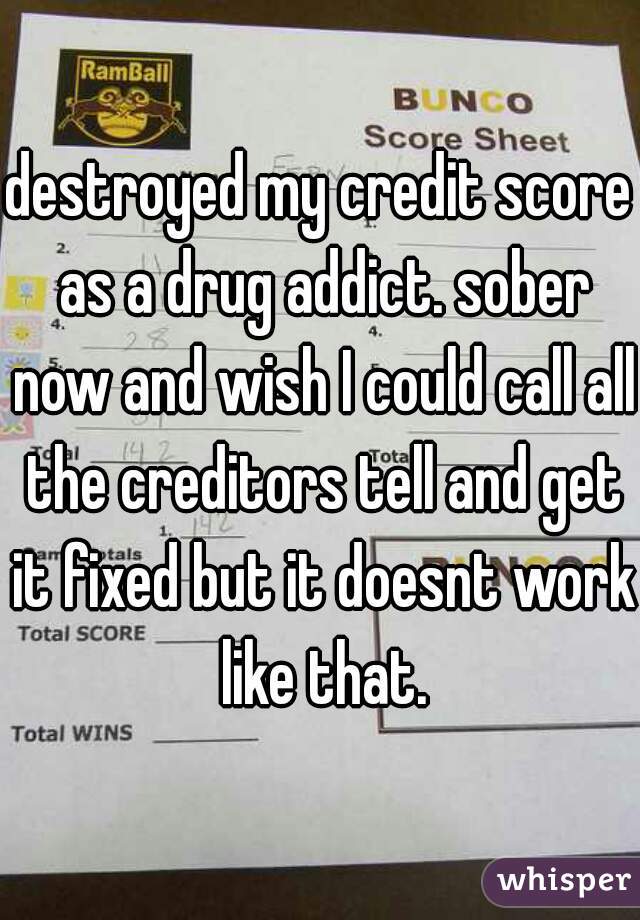 destroyed my credit score as a drug addict. sober now and wish I could call all the creditors tell and get it fixed but it doesnt work like that.