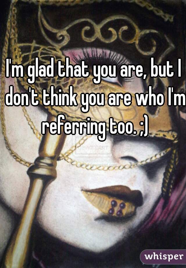 I'm glad that you are, but I don't think you are who I'm referring too. ;)