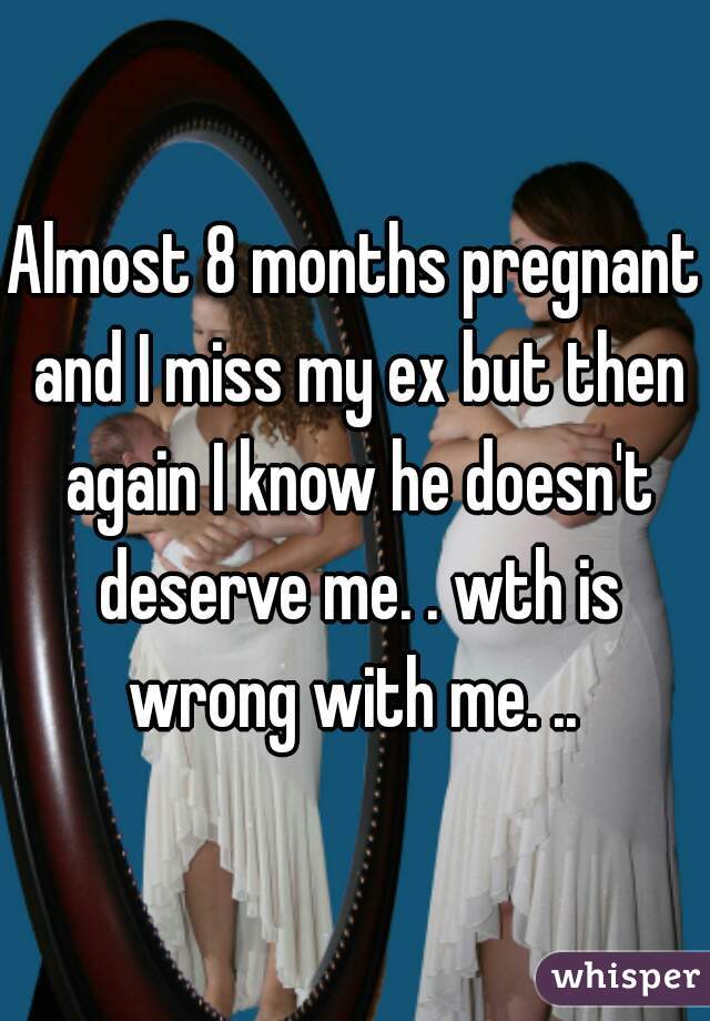 Almost 8 months pregnant and I miss my ex but then again I know he doesn't deserve me. . wth is wrong with me. .. 