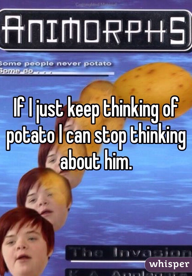 If I just keep thinking of potato I can stop thinking about him.