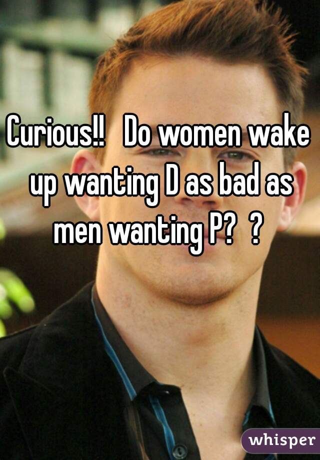 Curious!!   Do women wake up wanting D as bad as men wanting P?  ? 