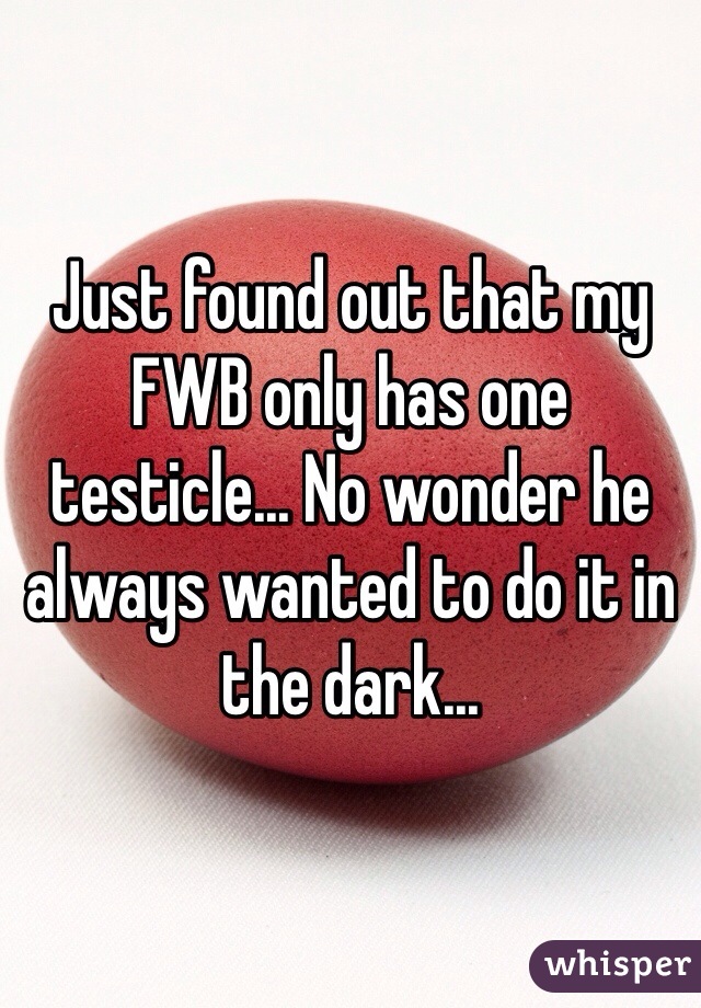 Just found out that my FWB only has one testicle... No wonder he always wanted to do it in the dark...