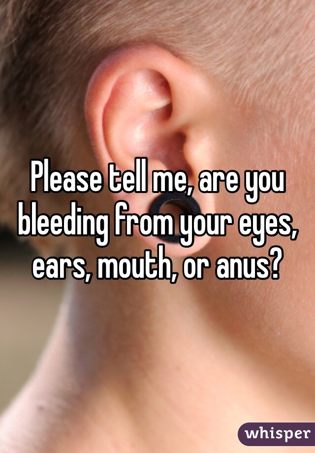 Please tell me, are you bleeding from your eyes, ears, mouth, or anus? 