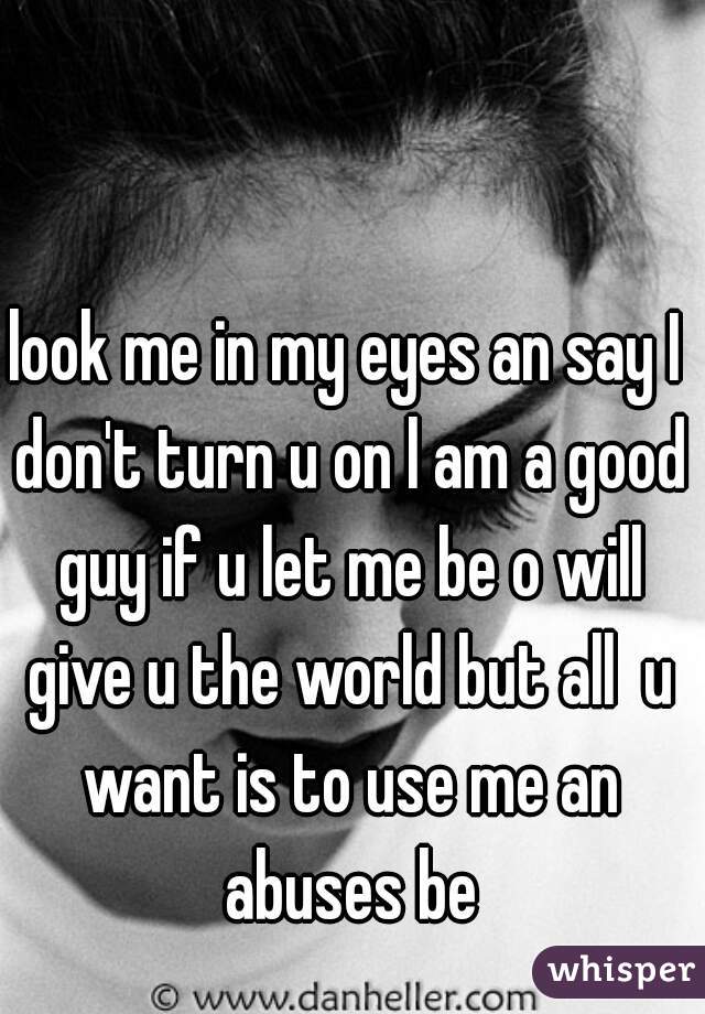 look me in my eyes an say I don't turn u on l am a good guy if u let me be o will give u the world but all  u want is to use me an abuses be