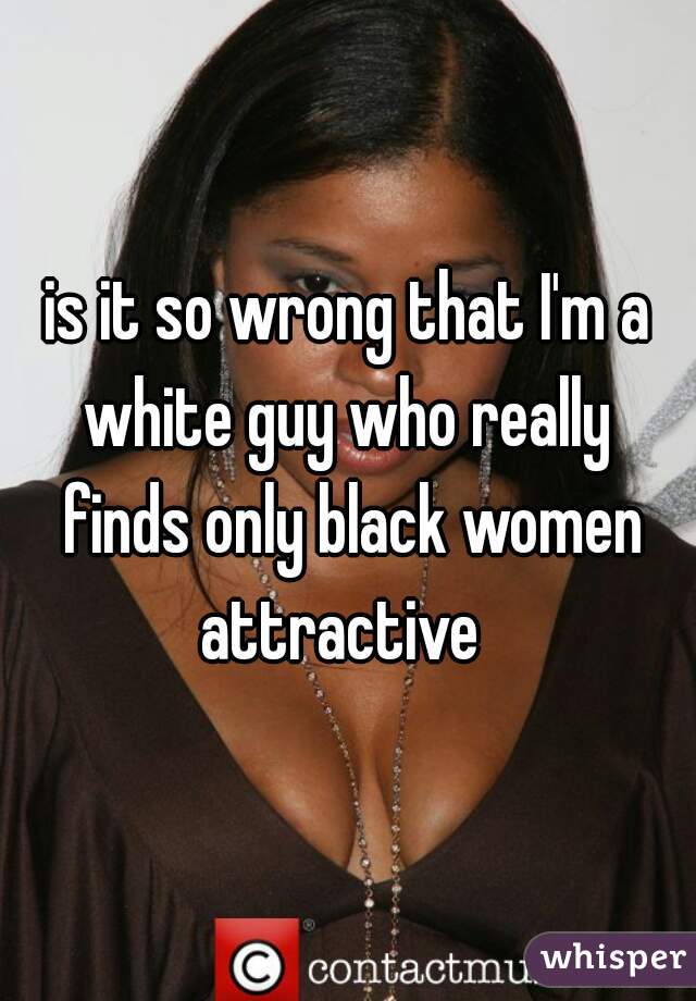 is it so wrong that I'm a white guy who really  finds only black women attractive  