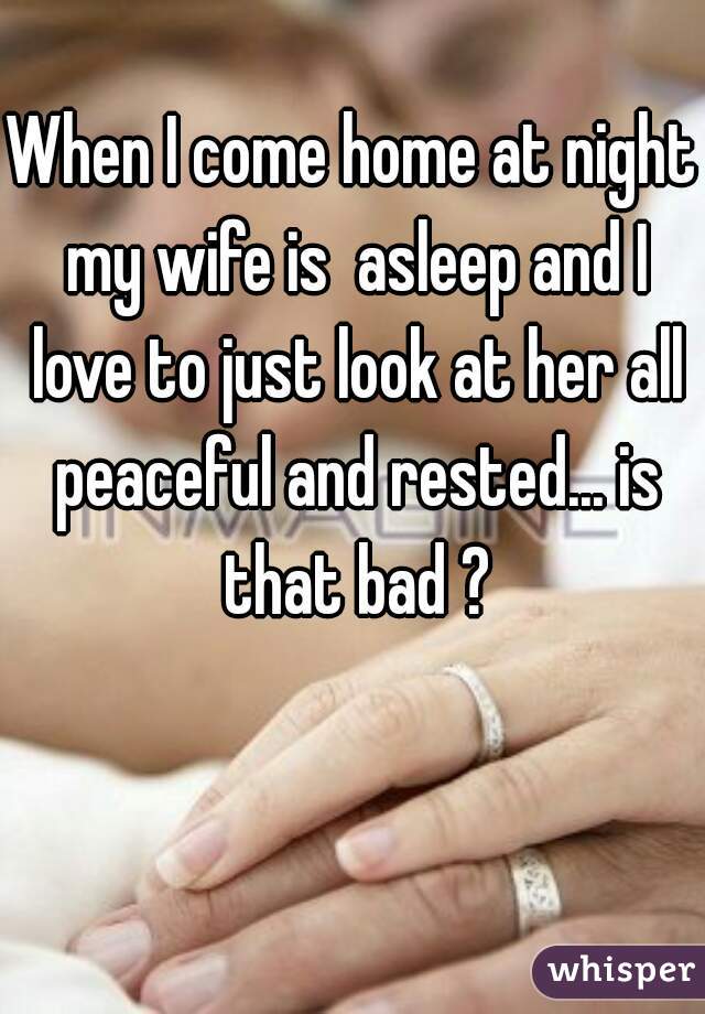 When I come home at night my wife is  asleep and I love to just look at her all peaceful and rested... is that bad ?