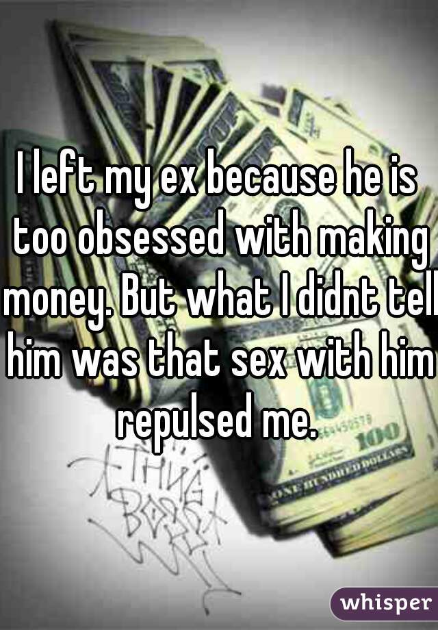 I left my ex because he is too obsessed with making money. But what I didnt tell him was that sex with him repulsed me. 