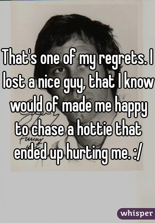 That's one of my regrets. I lost a nice guy, that I know would of made me happy to chase a hottie that ended up hurting me. :/