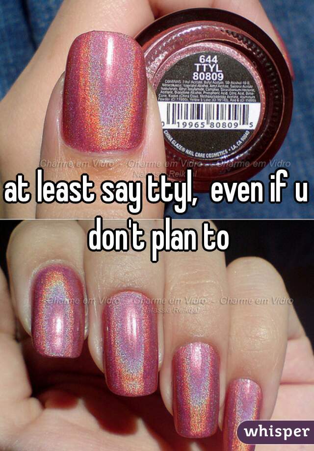 at least say ttyl,  even if u don't plan to