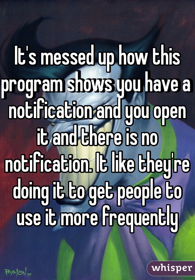 It's messed up how this program shows you have a notification and you open it and there is no notification. It like they're doing it to get people to use it more frequently 
