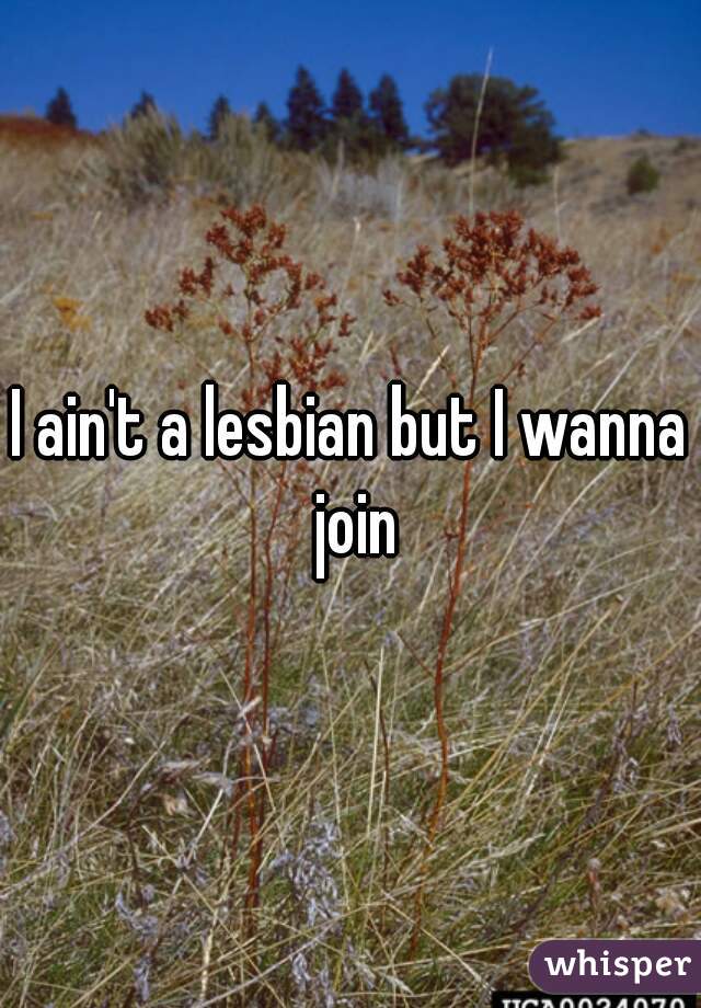 I ain't a lesbian but I wanna join