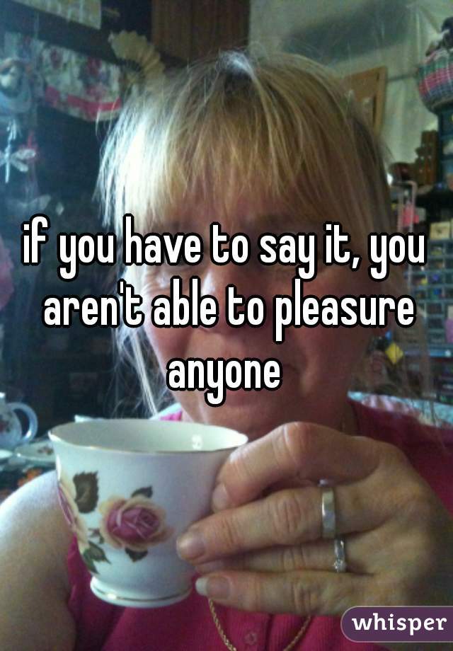 if you have to say it, you aren't able to pleasure anyone 