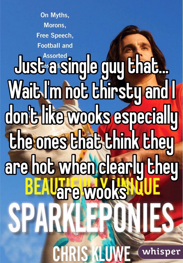 Just a single guy that... Wait I'm not thirsty and I don't like wooks especially the ones that think they are hot when clearly they are wooks