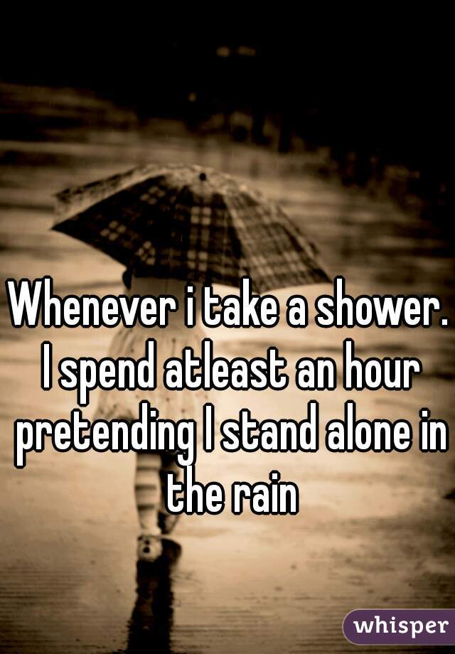 Whenever i take a shower. I spend atleast an hour pretending I stand alone in the rain