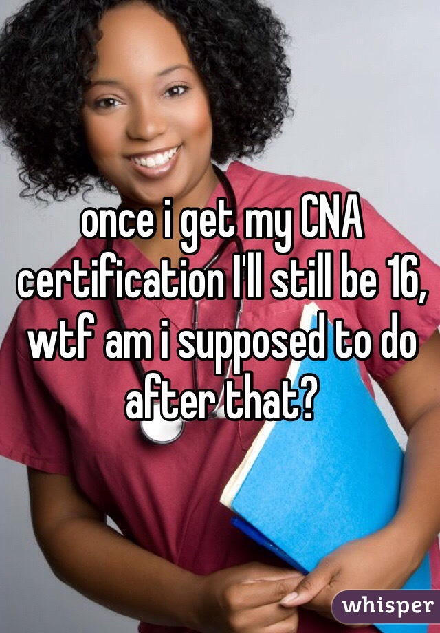 once i get my CNA certification I'll still be 16, wtf am i supposed to do after that?