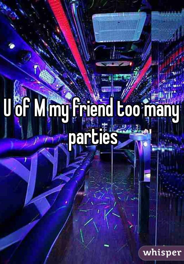 U of M my friend too many parties