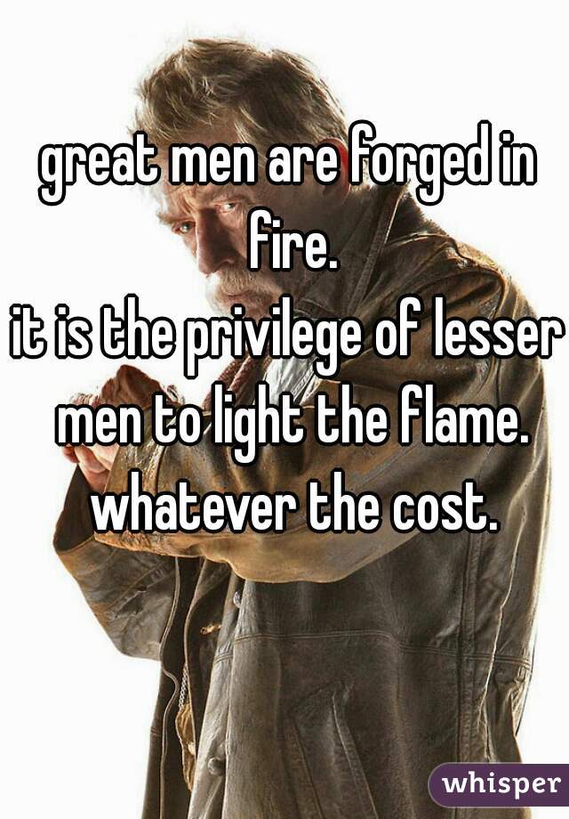 great men are forged in fire.
it is the privilege of lesser men to light the flame. whatever the cost.