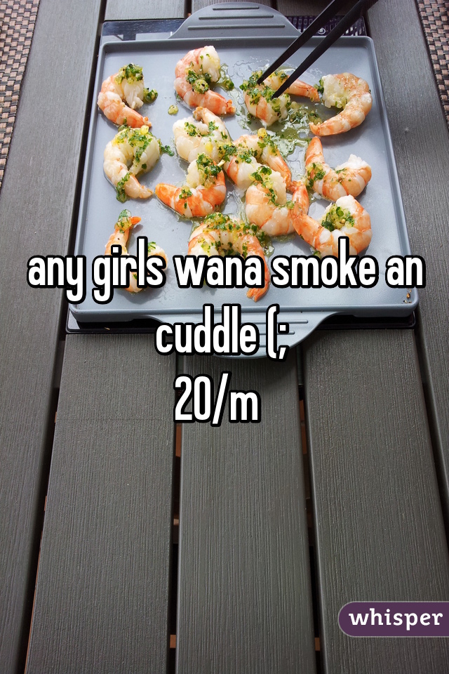 any girls wana smoke an cuddle (; 
20/m  