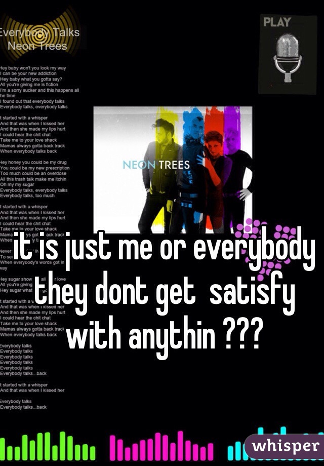 it is just me or everybody they dont get  satisfy  with anythin ???