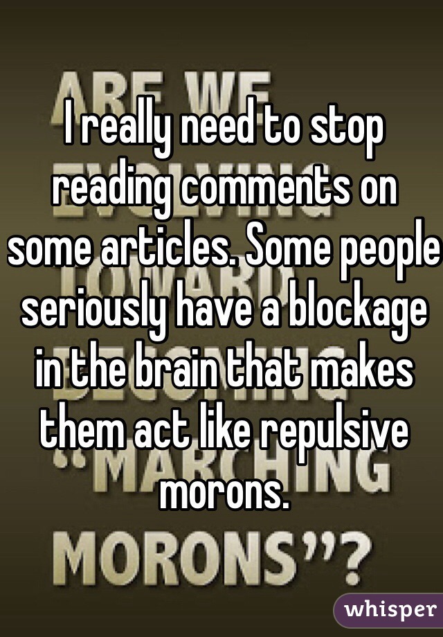 I really need to stop reading comments on some articles. Some people seriously have a blockage in the brain that makes them act like repulsive morons. 