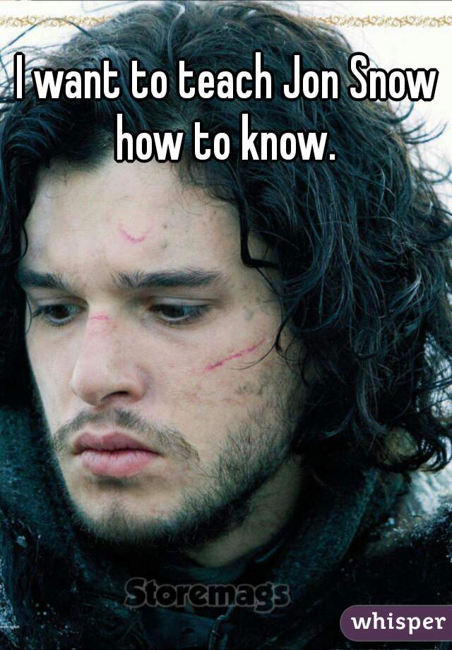 I want to teach Jon Snow how to know. 