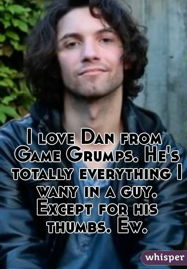I love Dan from Game Grumps. He's totally everything I wany in a guy. Except for his thumbs. Ew.
