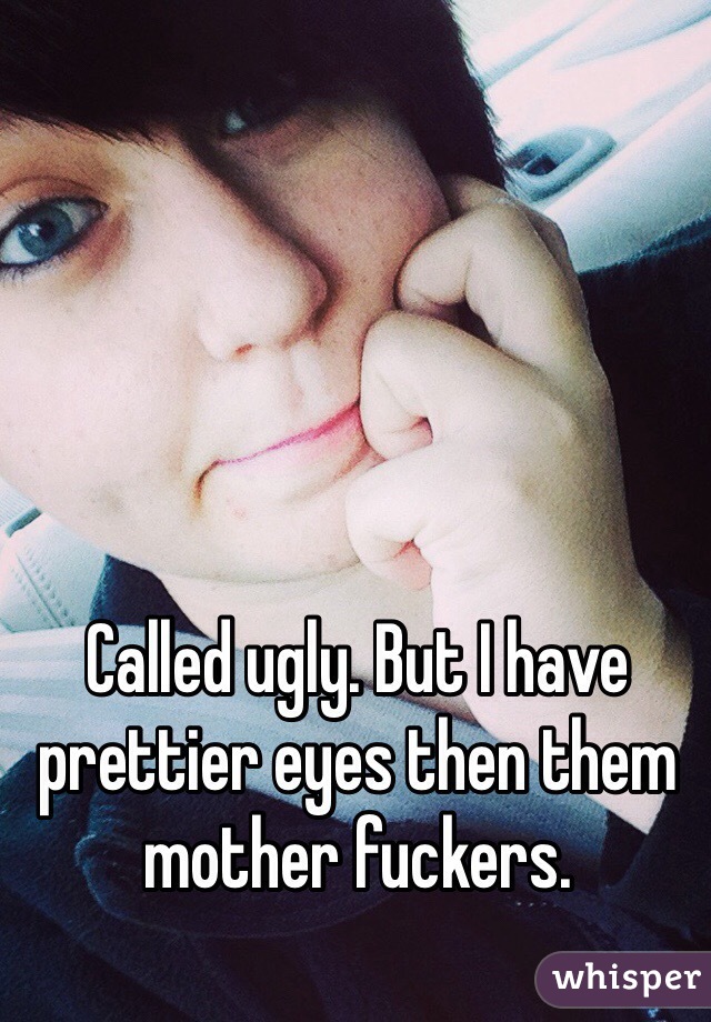Called ugly. But I have prettier eyes then them mother fuckers.