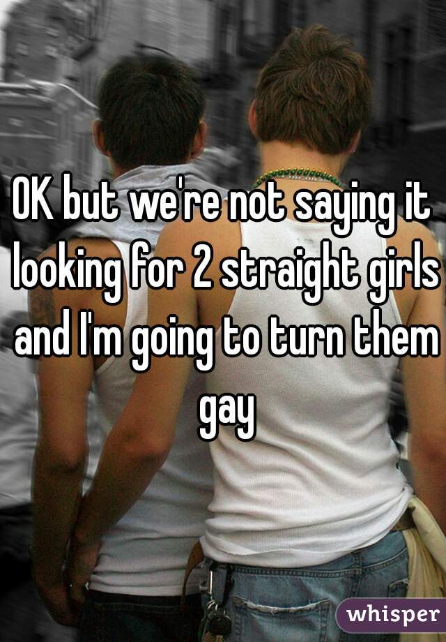 OK but we're not saying it looking for 2 straight girls and I'm going to turn them gay