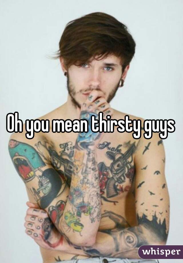 Oh you mean thirsty guys