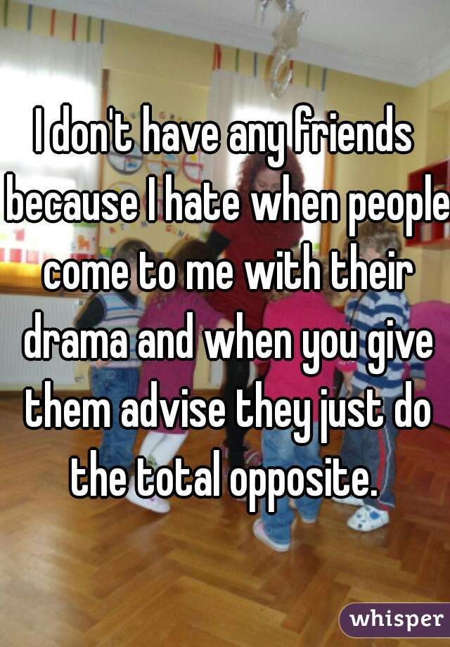 I don't have any friends because I hate when people come to me with their drama and when you give them advise they just do the total opposite. 