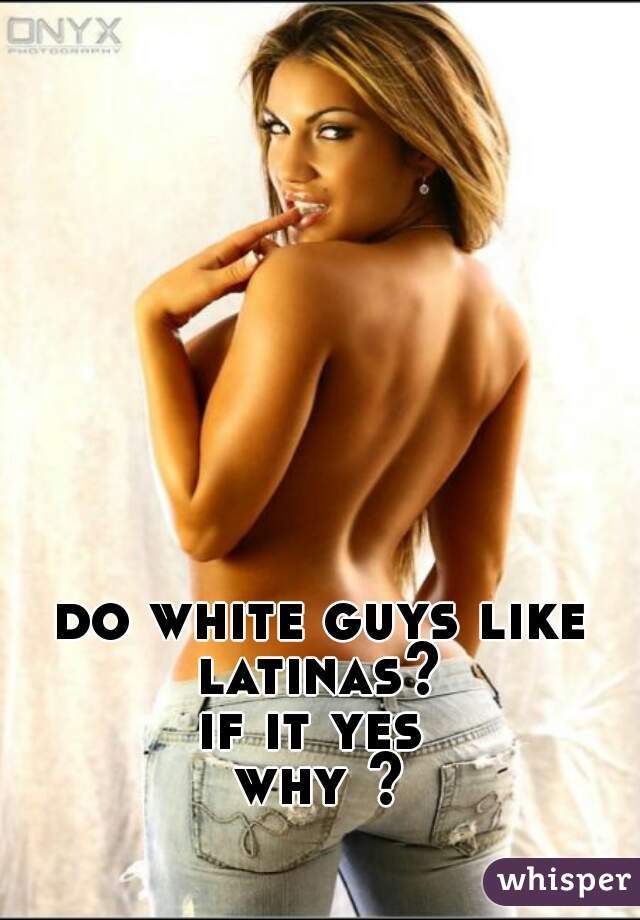 do white guys like latinas? 
if it yes 
why ?

