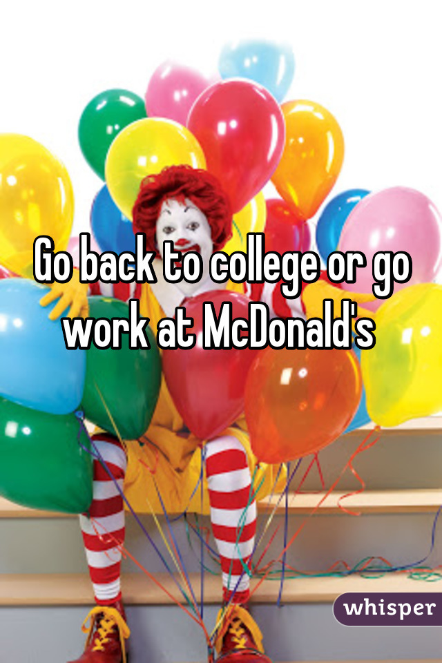 Go back to college or go work at McDonald's 
