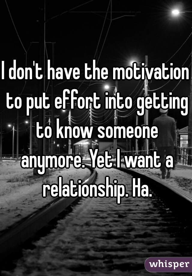 I don't have the motivation to put effort into getting to know someone anymore. Yet I want a relationship. Ha.