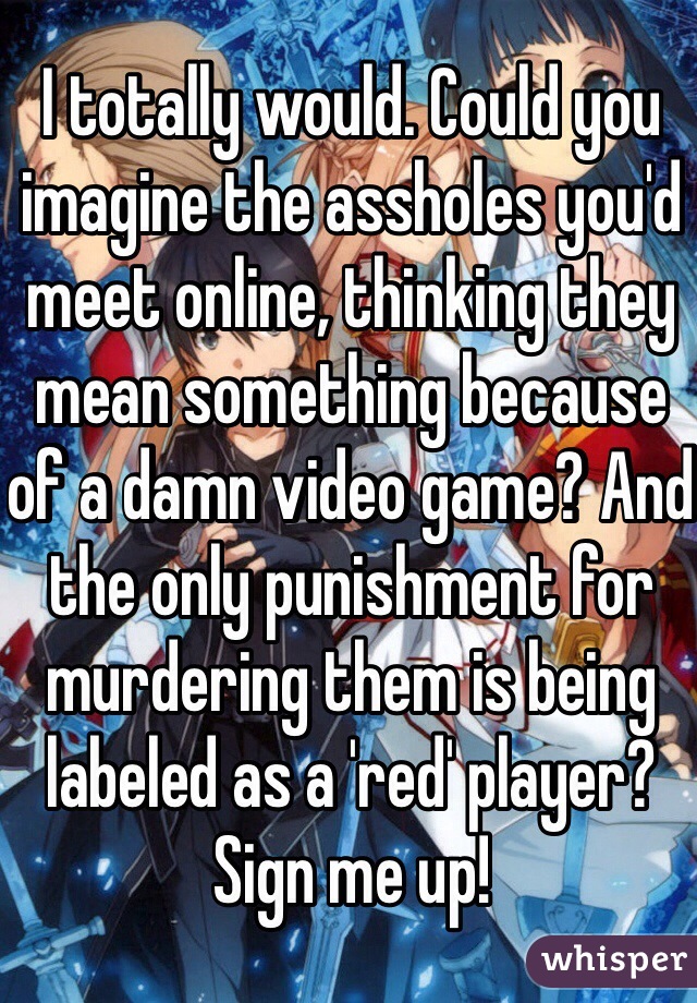 I totally would. Could you imagine the assholes you'd meet online, thinking they mean something because of a damn video game? And the only punishment for murdering them is being labeled as a 'red' player? Sign me up!