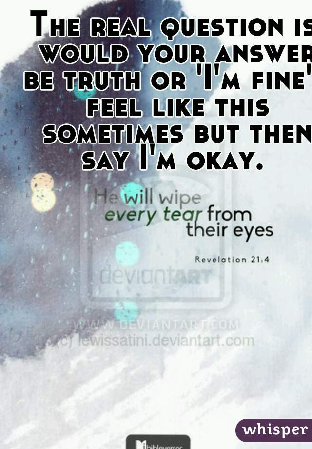 The real question is would your answer be truth or 'I'm fine' I feel like this sometimes but then say I'm okay. 