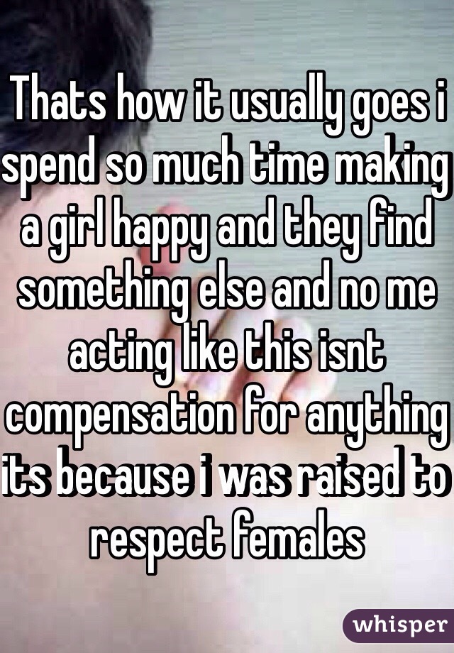 Thats how it usually goes i spend so much time making a girl happy and they find something else and no me acting like this isnt compensation for anything its because i was raised to respect females