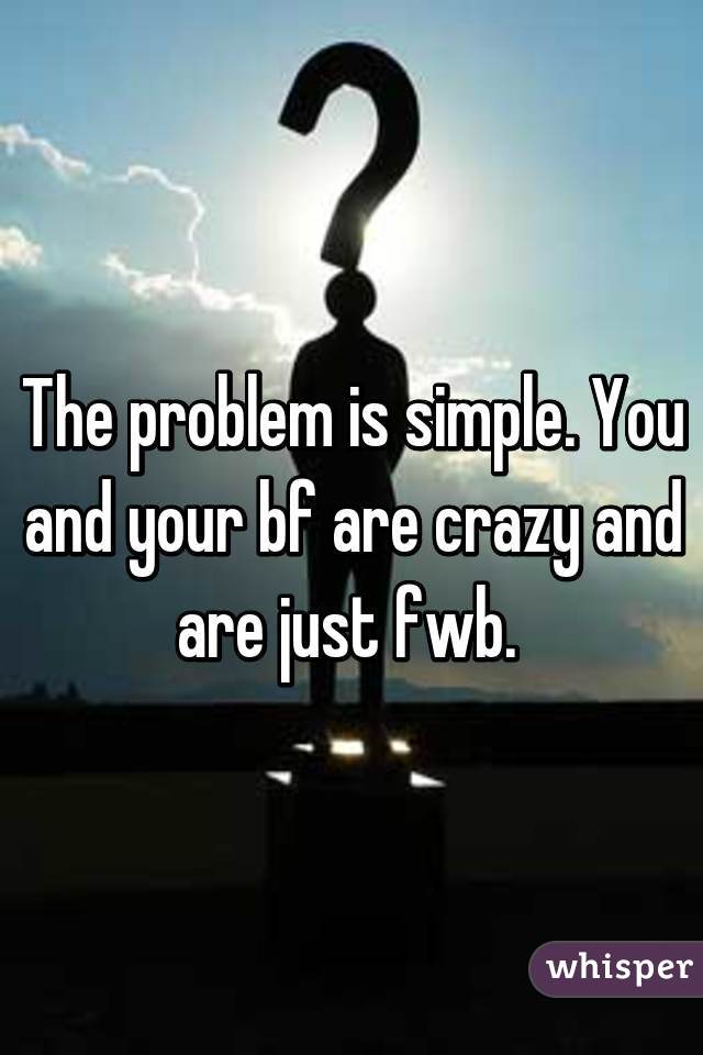 The problem is simple. You and your bf are crazy and are just fwb. 