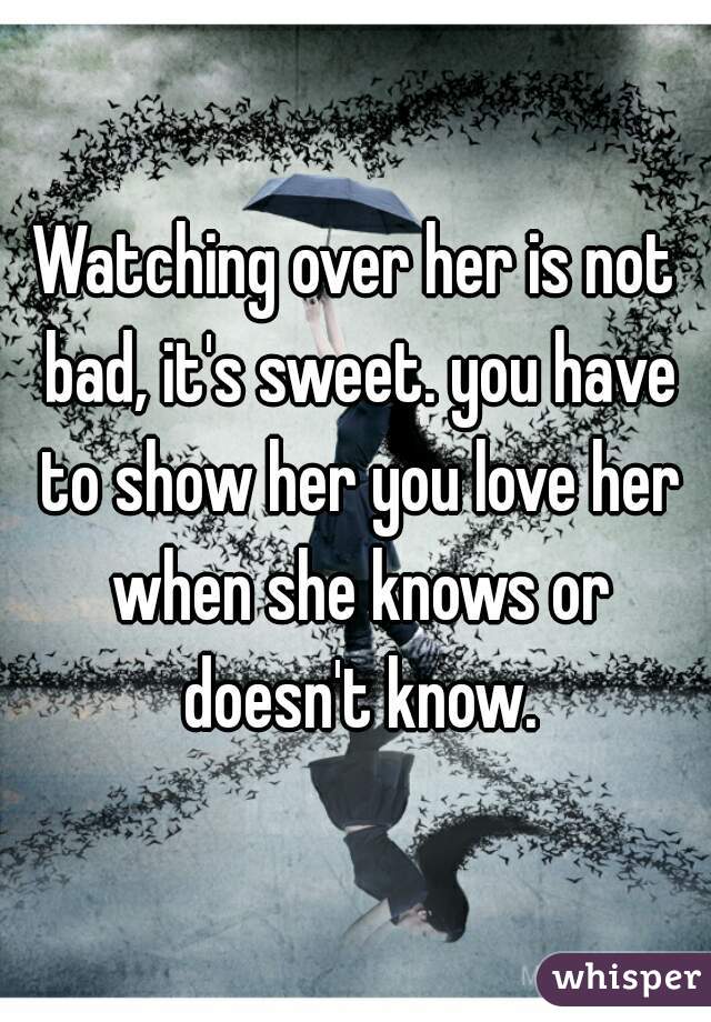 Watching over her is not bad, it's sweet. you have to show her you love her when she knows or doesn't know.