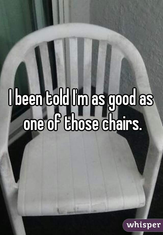I been told I'm as good as one of those chairs.