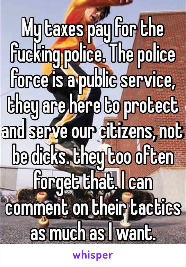 My taxes pay for the fucking police. The police force is a public service, they are here to protect and serve our citizens, not be dicks. they too often forget that. I can comment on their tactics as much as I want.