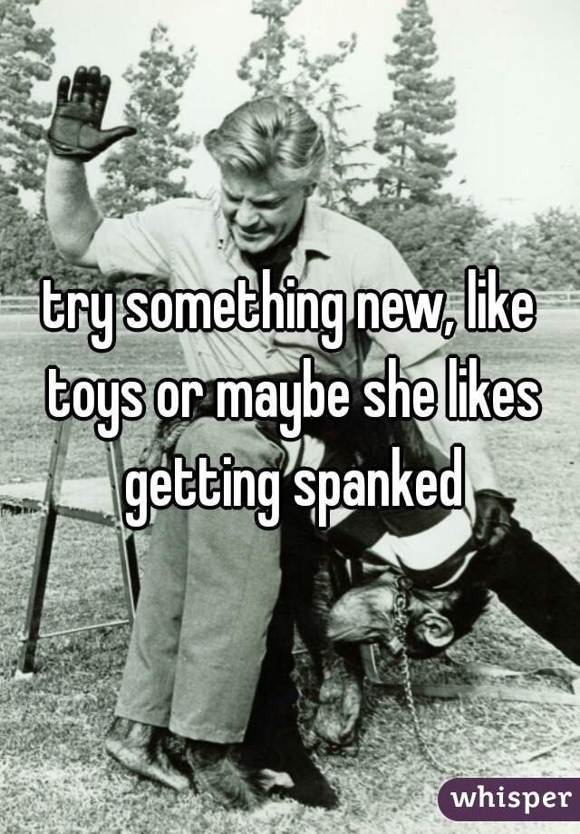 try something new, like toys or maybe she likes getting spanked