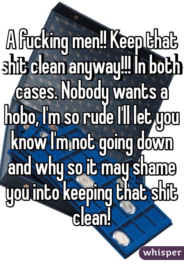 A fucking men!! Keep that shit clean anyway!!! In both cases. Nobody wants a hobo, I'm so rude I'll let you know I'm not going down and why so it may shame you into keeping that shit clean!
