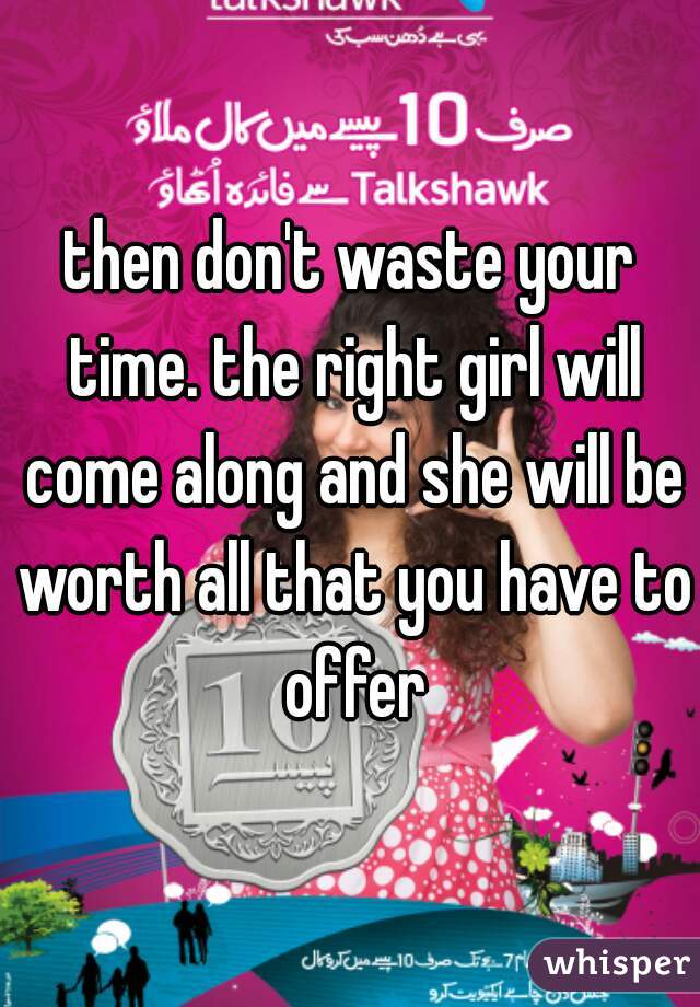 then don't waste your time. the right girl will come along and she will be worth all that you have to offer