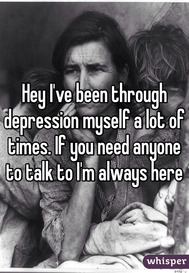 Hey I've been through depression myself a lot of times. If you need anyone to talk to I'm always here