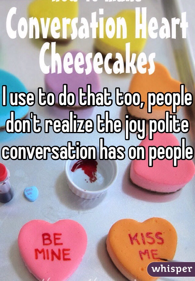 I use to do that too, people don't realize the joy polite conversation has on people